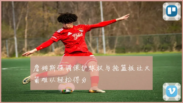 詹姆斯强调保护球权与抢篮板让火箭难以轻松得分