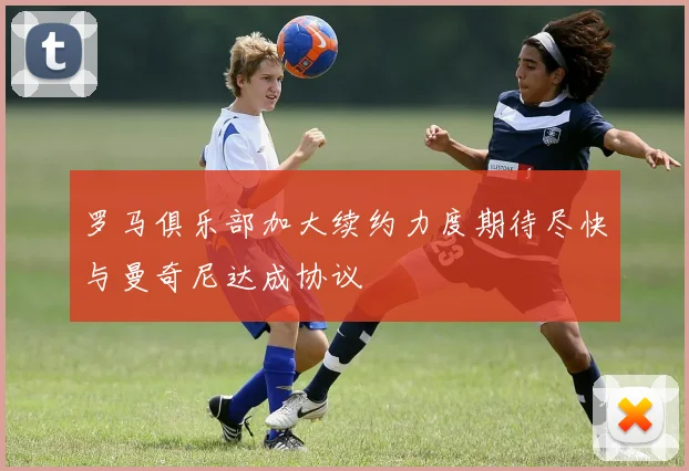 罗马俱乐部加大续约力度期待尽快与曼奇尼达成协议