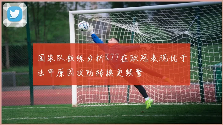 国家队教练分析K77在欧冠表现优于法甲原因攻防转换更频繁