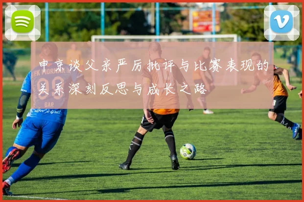 申京谈父亲严厉批评与比赛表现的关系深刻反思与成长之路
