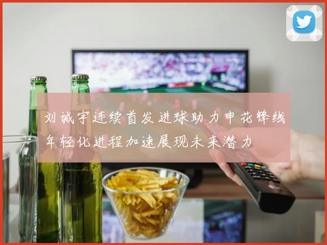刘诚宇连续首发进球助力申花锋线年轻化进程加速展现未来潜力