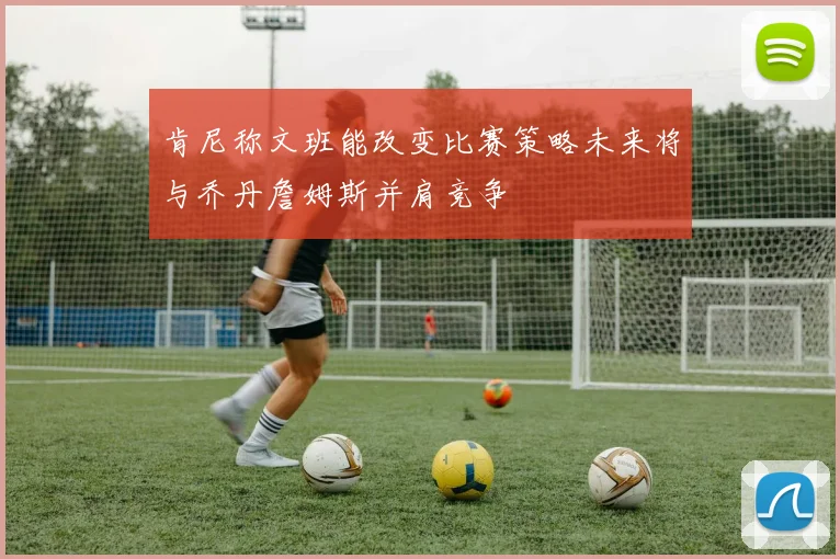 肯尼称文班能改变比赛策略未来将与乔丹詹姆斯并肩竞争
