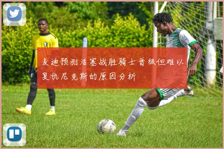 麦迪预测活塞战胜骑士晋级但难以复仇尼克斯的原因分析