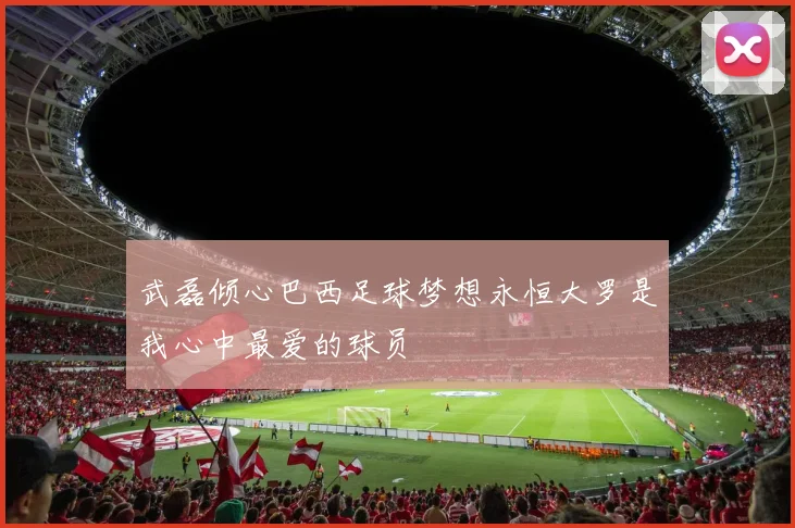 武磊倾心巴西足球梦想永恒大罗是我心中最爱的球员