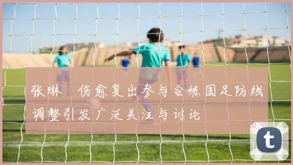 张琳芃伤愈复出参与合练国足防线调整引发广泛关注与讨论