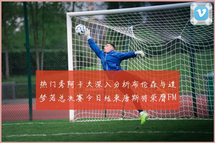 热门秀阿卡夫深入分析布伦森与追梦若总决赛今日结束唐斯将荣膺FMVP