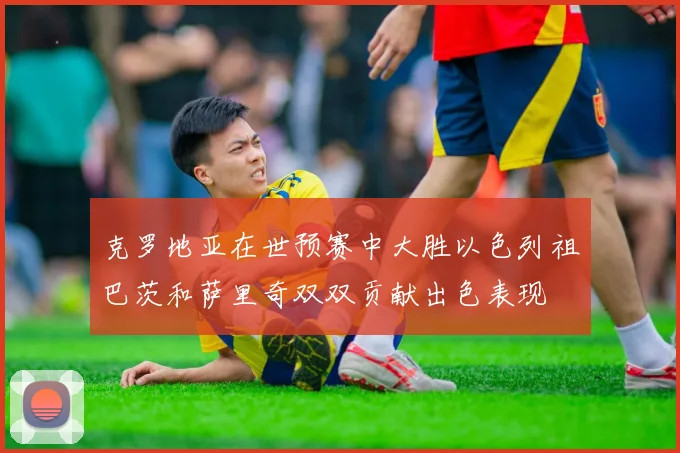 克罗地亚在世预赛中大胜以色列祖巴茨和萨里奇双双贡献出色表现