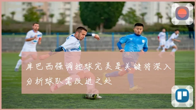 库巴西强调控球完美是关键将深入分析球队需改进之处