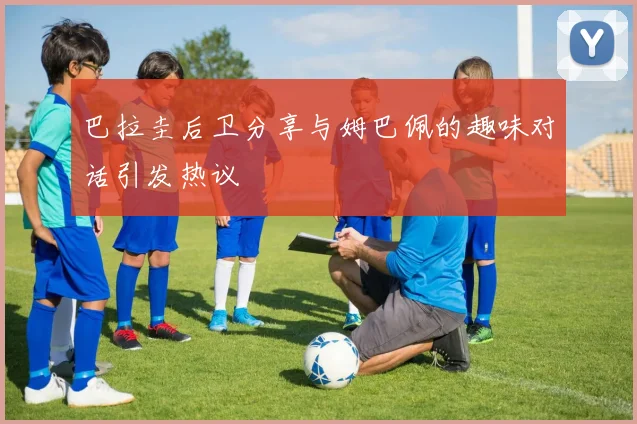 巴拉圭后卫分享与姆巴佩的趣味对话引发热议