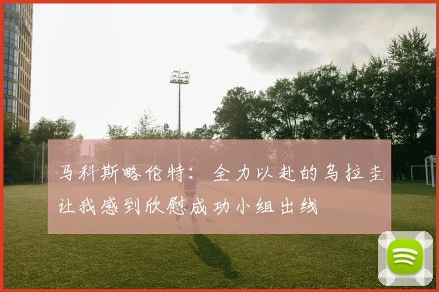 马科斯略伦特：全力以赴的乌拉圭让我感到欣慰成功小组出线