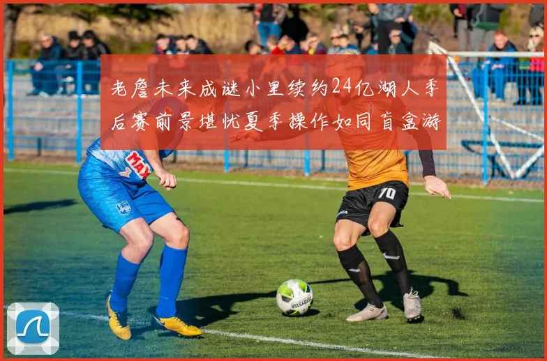 老詹未来成谜小里续约24亿湖人季后赛前景堪忧夏季操作如同盲盒游戏