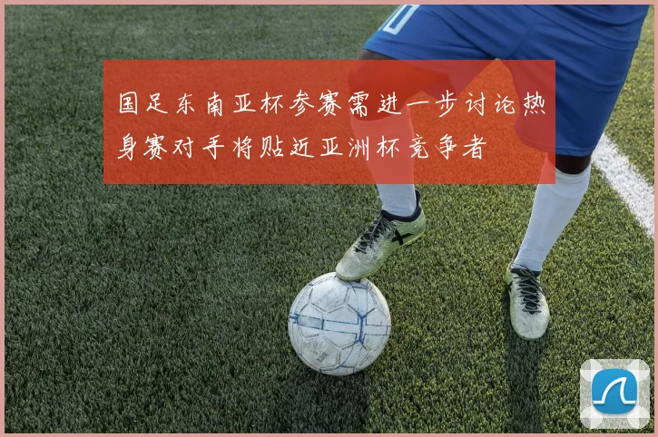 国足东南亚杯参赛需进一步讨论热身赛对手将贴近亚洲杯竞争者