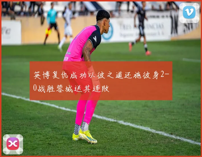 英博复仇成功以彼之道还施彼身2-0战胜蓉城送其连败