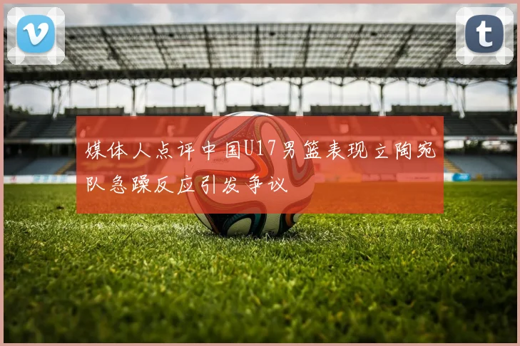 媒体人点评中国U17男篮表现立陶宛队急躁反应引发争议