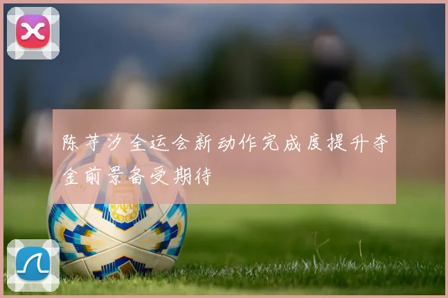 陈芋汐全运会新动作完成度提升夺金前景备受期待