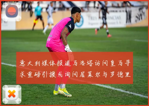 意大利媒体报道马洛塔访问皇马寻求重磅引援或询问居莱尔与罗德里戈