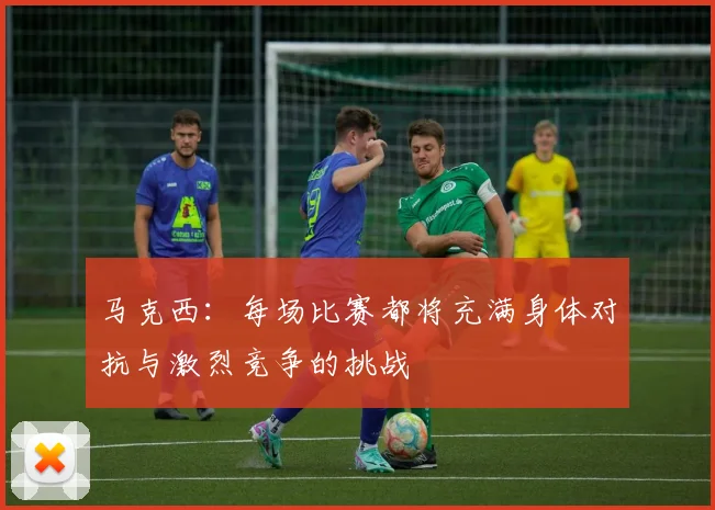 马克西：每场比赛都将充满身体对抗与激烈竞争的挑战