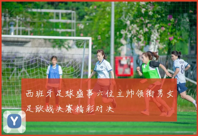西班牙足球盛事六位主帅领衔男女足欧战决赛精彩对决