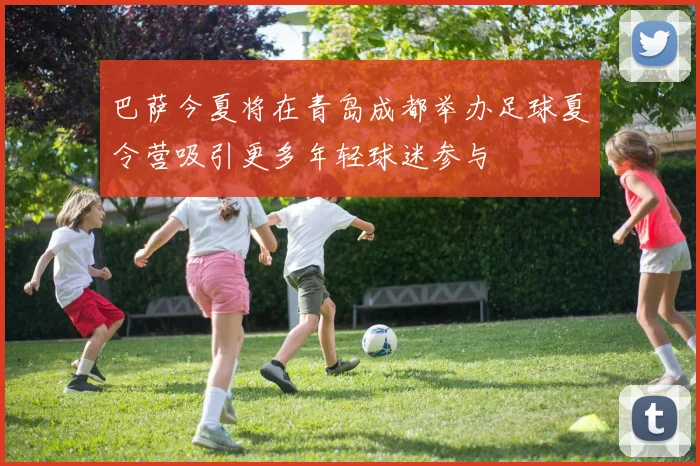 巴萨今夏将在青岛成都举办足球夏令营吸引更多年轻球迷参与