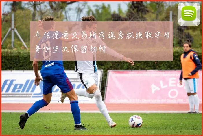 韦伯愿意交易所有选秀权换取字母哥但坚决保留切特