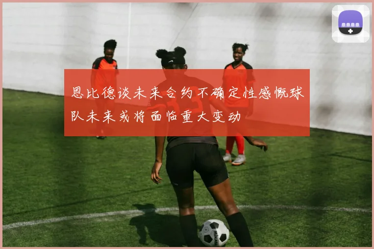 恩比德谈未来合约不确定性感慨球队未来或将面临重大变动