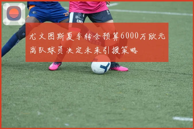 尤文图斯夏季转会预算6000万欧元离队球员决定未来引援策略