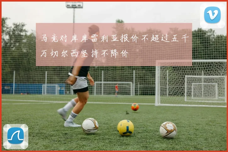 马竞对库库雷利亚报价不超过五千万切尔西坚持不降价