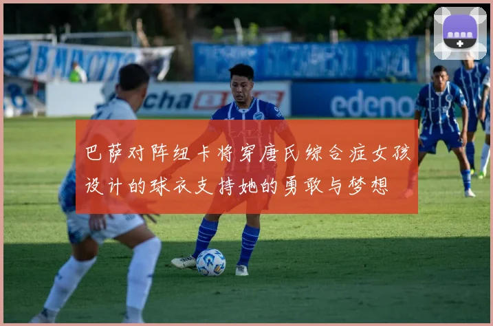 巴萨对阵纽卡将穿唐氏综合症女孩设计的球衣支持她的勇敢与梦想