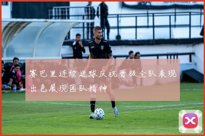 赛巴里连续进球庆祝晋级全队表现出色展现团队精神