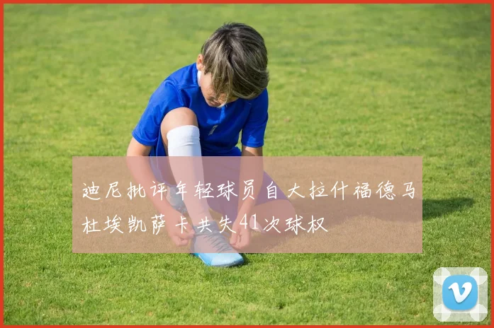 迪尼批评年轻球员自大拉什福德马杜埃凯萨卡共失41次球权
