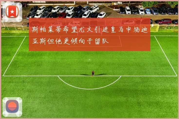 斯帕莱蒂希望尤文引进皇马中场迪亚斯但他更倾向于留队