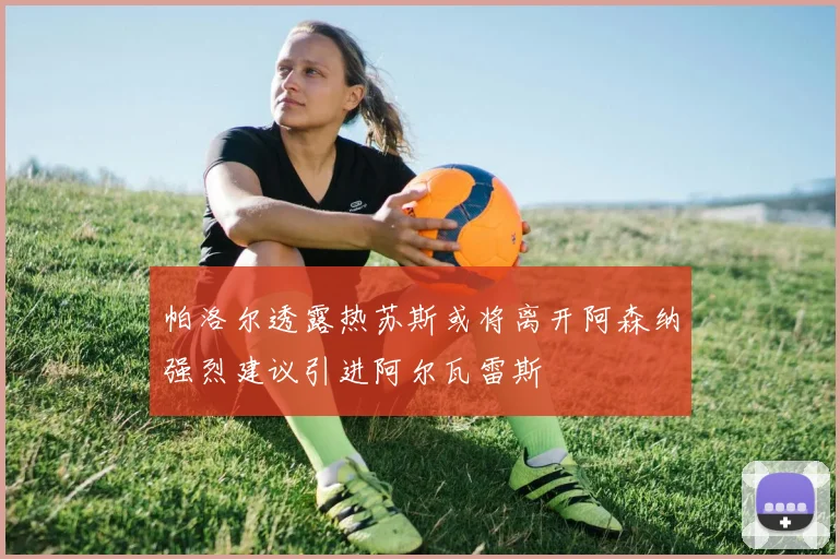 帕洛尔透露热苏斯或将离开阿森纳强烈建议引进阿尔瓦雷斯