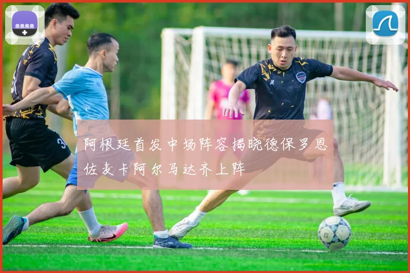 阿根廷首发中场阵容揭晓德保罗恩佐麦卡阿尔马达齐上阵