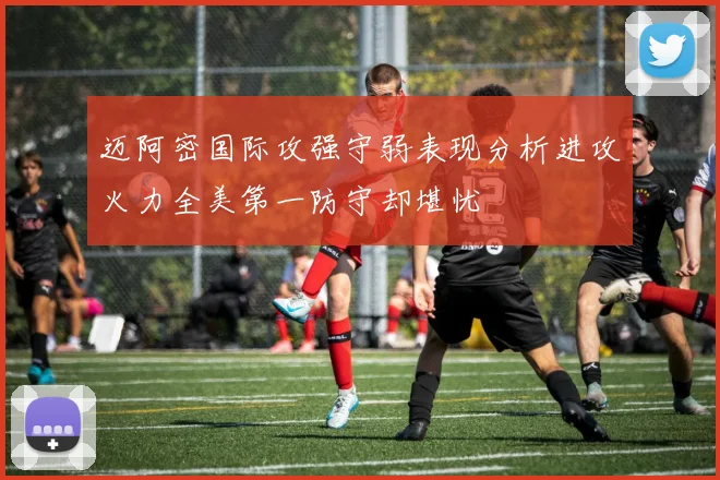 迈阿密国际攻强守弱表现分析进攻火力全美第一防守却堪忧