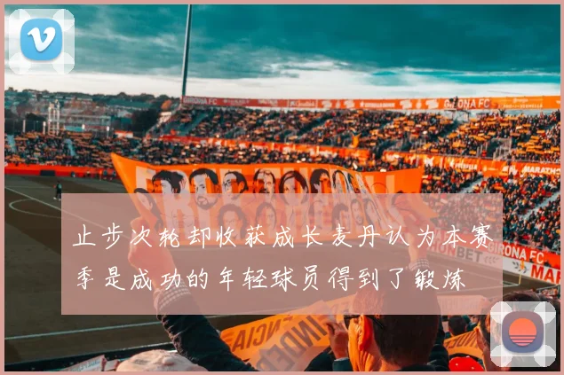 止步次轮却收获成长麦丹认为本赛季是成功的年轻球员得到了锻炼