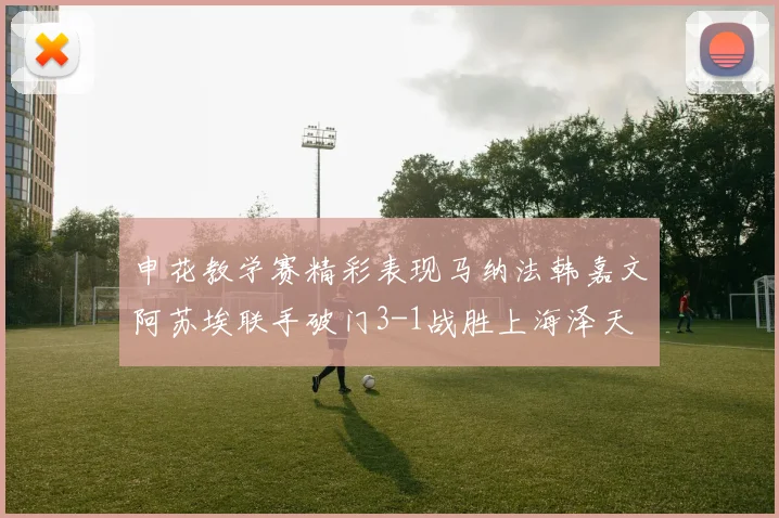 申花教学赛精彩表现马纳法韩嘉文阿苏埃联手破门3-1战胜上海泽天
