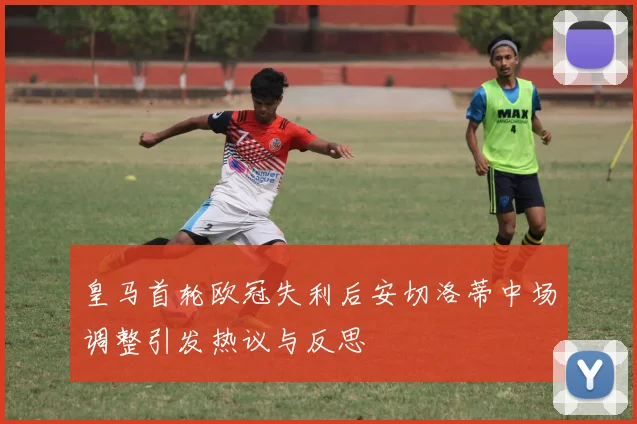 皇马首轮欧冠失利后安切洛蒂中场调整引发热议与反思