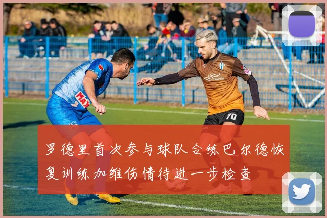 罗德里首次参与球队合练巴尔德恢复训练加维伤情待进一步检查